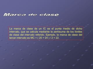 La marca de clase de un IC es el punto medio de dicho
intervalo, que se calcula mediante la semisuma de los límites
de clase del intervalo referido. Ejemplo, la marca de clase del
tercer intervalo es MC = ( 20 + 24 ) / 2 = 22.
 