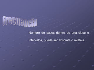 Número de casos dentro de una clase o

intervalos, puede ser absoluta o relativa.
 