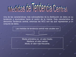 Una de las características más sobresalientes de la distribución de datos es su
tendencia a acumularse hacia el centro de la misma. Esta característica se
denomina Tendencia central, entonces las MTC son las que representan a un
conjunto de datos.

              Las medidas de tendencia central más usuales son




                     Media aritmética (x), el valor medio.
                          Mediana, el valor central.
                       Moda, el valor más frecuente.
 