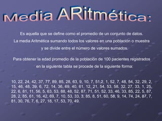 Es aquella que se define como el promedio de un conjunto de datos.
 La media Aritmética sumando todos los valores en una población o muestra
                  y se divide entre el número de valores sumados.

 Para obtener la edad promedio de la población de 100 pacientes registrados
               en la siguiente tabla se procede de la siguiente forma:


10, 22, 24, 42, 37, 77, 89, 85, 28, 63, 9, 10, 7, 51,2, 1, 52, 7, 48, 54, 32, 29, 2,
15, 46, 48, 39, 6, 72, 14, 36, 69, 40, 61, 12, 21, 54, 53, 58, 32, 27, 33, 1, 25,
22, 6, 81, 11, 56, 5, 63, 53, 88, 48, 52, 87, 71, 51, 52, 33, 46, 33, 85, 22, 5, 87,
28, 2, 85, 61, 16, 42, 69, 7, 10, 53, 33, 3, 85, 8, 51, 60, 58, 9, 14, 74, 24, 87, 7,
81, 30, 76, 7, 6, 27, 18, 17, 53, 70, 49.
 