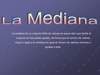 La mediana de un conjunto finito de valores es aquel valor que divide al
    conjunto en dos partes iguales, de forma que el número de valores
   mayor o igual a la mediana es igual al número de valores menores o
                              iguales a ésta.
 