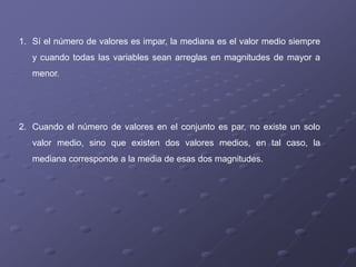 1. Sí el número de valores es impar, la mediana es el valor medio siempre
   y cuando todas las variables sean arreglas en magnitudes de mayor a
   menor.




2. Cuando el número de valores en el conjunto es par, no existe un solo
   valor medio, sino que existen dos valores medios, en tal caso, la
   mediana corresponde a la media de esas dos magnitudes.
 