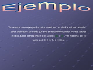 Tomaremos como ejemplo los datos anteriores, en ella los valores deberán
  estar ordenados, de modo que sólo se requiere encontrar los dos valores
  medios. Éstos corresponden a los valores 36 y 37 , y la mediana, por lo
                      tanto, es ( 36 + 37 ) / 2 = 36.5.
 