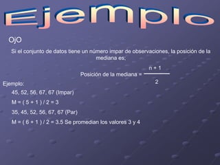 OjO
   Si el conjunto de datos tiene un número impar de observaciones, la posición de la
                                      mediana es;
                                                             n+1
                                  Posición de la mediana =
Ejemplo:                                                      2
   45, 52, 56, 67, 67 (Impar)
   M=(5+1)/2=3
   35, 45, 52, 56, 67, 67 (Par)
   M = ( 6 + 1 ) / 2 = 3.5 Se promedian los valores 3 y 4
 