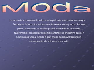 La moda de un conjunto de valores es aquel valor que ocurre con mayor
  frecuencia. Si todos los valores son diferentes, no hay moda. Por otra
       parte, un conjunto de valores puede tener más de una moda.
    Nuevamente, al observar el ejemplo anterior, se encuentra que el 7
     ocurre cinco veces, siendo el que ocurre con mayor frecuencia,
                  correspondiendo entonces a la moda.
 