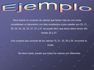Para ilustrar un conjunto de valores que tienen más de una moda,
considérese un laboratorio con diez empleados cuyas edades son 20, 21,
20, 20, 34, 22, 24, 27, 27 y 27. se puede decir que estos datos tienen dos
                             modas 20 y 27.


Una muestra que consista de los valores 10, 21, 33, 53 y 54. encontrar la
                                   moda.


       No tiene moda, puesto que todos los valores son diferentes.
 