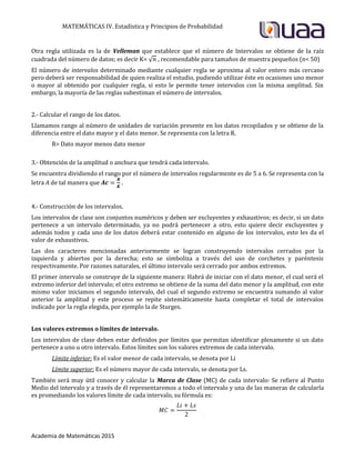 MATEMÁTICAS IV. Estadística y Principios de Probabilidad
Academia de Matemáticas 2015
Otra regla utilizada es la de Velleman que establece que el número de Intervalos se obtiene de la raíz
cuadrada del número de datos; es decir K= √ , recomendable para tamaños de muestra pequeños (n< 50)
El número de intervalos determinado mediante cualquier regla se aproxima al valor entero más cercano
pero deberá ser responsabilidad de quien realiza el estudio, pudiendo utilizar éste en ocasiones uno menor
o mayor al obtenido por cualquier regla, si esto le permite tener intervalos con la misma amplitud. Sin
embargo, la mayoría de las reglas subestiman el número de intervalos.
2.- Calcular el rango de los datos.
Llamamos rango al número de unidades de variación presente en los datos recopilados y se obtiene de la
diferencia entre el dato mayor y el dato menor. Se representa con la letra R.
R= Dato mayor menos dato menor
3.- Obtención de la amplitud o anchura que tendrá cada intervalo.
Se encuentra dividiendo el rango por el número de intervalos regularmente es de 5 a 6. Se representa con la
letra A de tal manera que .
4.- Construcción de los intervalos.
Los intervalos de clase son conjuntos numéricos y deben ser excluyentes y exhaustivos; es decir, si un dato
pertenece a un intervalo determinado, ya no podrá pertenecer a otro, esto quiere decir excluyentes y
además todos y cada uno de los datos deberá estar contenido en alguno de los intervalos, esto les da el
valor de exhaustivos.
Las dos caracteres mencionadas anteriormente se logran construyendo intervalos cerrados por la
izquierda y abiertos por la derecha; esto se simboliza a través del uso de corchetes y paréntesis
respectivamente. Por razones naturales, el último intervalo será cerrado por ambos extremos.
El primer intervalo se construye de la siguiente manera: Habrá de iniciar con el dato menor, el cual será el
extremo inferior del intervalo; el otro extremo se obtiene de la suma del dato menor y la amplitud, con este
mismo valor iniciamos el segundo intervalo, del cual el segundo extremo se encuentra sumando al valor
anterior la amplitud y este proceso se repite sistemáticamente hasta completar el total de intervalos
indicado por la regla elegida, por ejemplo la de Sturges.
Los valores extremos o límites de intervalo.
Los intervalos de clase deben estar definidos por límites que permitan identificar plenamente si un dato
pertenece a uno u otro intervalo. Estos límites son los valores extremos de cada intervalo.
Límite inferior: Es el valor menor de cada intervalo, se denota por Li
Límite superior: Es el número mayor de cada intervalo, se denota por Ls.
También será muy útil conocer y calcular la Marca de Clase (MC) de cada intervalo: Se refiere al Punto
Medio del intervalo y a través de él representaremos a todo el intervalo y una de las maneras de calcularla
es promediando los valores límite de cada intervalo, su fórmula es:
 