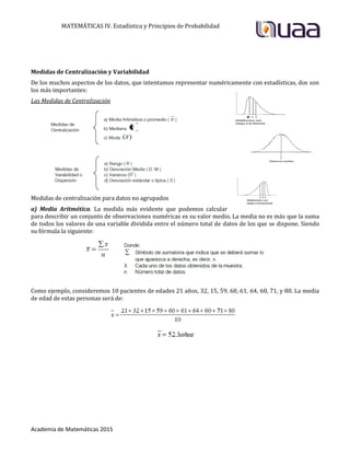 MATEMÁTICAS IV. Estadística y Principios de Probabilidad
Academia de Matemáticas 2015
Medidas de Centralización y Variabilidad
De los muchos aspectos de los datos, que intentamos representar numéricamente con estadísticas, dos son
los más importantes:
Las Medidas de Centralización
Medidas de centralización para datos no agrupados
a) Media Aritmética. La medida más evidente que podemos calcular
para describir un conjunto de observaciones numéricas es su valor medio. La media no es más que la suma
de todos los valores de una variable dividida entre el número total de datos de los que se dispone. Siendo
su fórmula la siguiente:
Como ejemplo, consideremos 10 pacientes de edades 21 años, 32, 15, 59, 60, 61, 64, 60, 71, y 80. La media
de edad de estas personas será de:
 