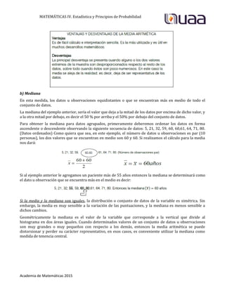 MATEMÁTICAS IV. Estadística y Principios de Probabilidad
Academia de Matemáticas 2015
b) Mediana
En esta medida, los datos u observaciones equidistantes o que se encuentran más en medio de todo el
conjunto de datos.
La mediana del ejemplo anterior, sería el valor que deja a la mitad de los datos por encima de dicho valor, y
a la otra mitad por debajo, es decir el 50 % por arriba y el 50% por debajo del conjunto de datos.
Para obtener la mediana para datos agrupados, primeramente deberemos ordenar los datos en forma
ascendente o descendente observando la siguiente secuencia de datos: 5, 21, 32, 59, 60, 60,61, 64, 71, 80.
(Datos ordenados) Como quiera que sea, en este ejemplo, el número de datos u observaciones es par (10
personas), los dos valores que se encuentran en medio son 60 y 60. Si realizamos el cálculo para la media
nos dará:
Si al ejemplo anterior le agregamos un paciente más de 55 años entonces la mediana se determinará como
el dato u observación que se encuentra más en el medio es decir:
Si la media y la mediana son iguales, la distribución o conjunto de datos de la variable es simétrica. Sin
embargo, la media es muy sensible a la variación de las puntuaciones, y la mediana es menos sensible a
dichos cambios.
Geométricamente la mediana es el valor de la variable que corresponde a la vertical que divide al
histograma en dos áreas iguales. Cuando determinados valores de un conjunto de datos u observaciones
son muy grandes o muy pequeños con respecto a los demás, entonces la media aritmética se puede
distorsionar y perder su carácter representativo, en esos casos, es conveniente utilizar la mediana como
medida de tenencia central.
 