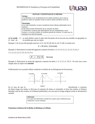 MATEMÁTICAS IV. Estadística y Principios de Probabilidad
Academia de Matemáticas 2015
c) La moda se suele definir como el valor más frecuente. En el caso de una variable no agrupada, es
el valor de la variable que más se repite.
Ejemplo 1: En el caso del ejemplo anterior, 5, 21, 32, 59, 60, 60, 61, 64, 71, 80. La moda será:
Ejemplo 2: Determinar la moda del siguiente conjunto de datos 1, 2, 3, 4, 4, 5, 2, 1, 3, 4, 2, 3, 4, 6, 3
1, 1, 2, 2, 2, 3, 3, 3, 3, 4, 4, 4, 4, 5, 6.
Ejemplo 3: Determinar la moda del siguiente conjunto de datos 1, 2, 3, 4, 5, 6, 7,8, 9. En este caso, como
ningún dato se repite será amodal.
Gráficamente eso se puede reflejar mediante el análisis de un histograma de frecuencias.
En el caso de que la distribución o conjunto
de datos tenga una moda, se dirá que el conjunto de datos es unimodal; si tiene dos modas, se llamara
bimodal; más de dos modas, se le llamará polimodal; y en caso que no tenga ninguna moda se denominará
amodal.
Posiciones relativas de la Media, la Mediana y la Moda.
 
