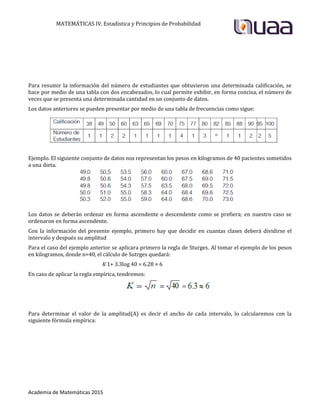 MATEMÁTICAS IV. Estadística y Principios de Probabilidad
Academia de Matemáticas 2015
Para resumir la información del número de estudiantes que obtuvieron una determinada calificación, se
hace por medio de una tabla con dos encabezados, lo cual permite exhibir, en forma concisa, el número de
veces que se presenta una determinada cantidad en un conjunto de datos.
Los datos anteriores se pueden presentar por medio de una tabla de frecuencias como sigue:
Ejemplo. El siguiente conjunto de datos nos representan los pesos en kilogramos de 40 pacientes sometidos
a una dieta.
Los datos se deberán ordenar en forma ascendente o descendente como se prefiera; en nuestro caso se
ordenaron en forma ascendente.
Con la información del presente ejemplo, primero hay que decidir en cuantas clases deberá dividirse el
intervalo y después su amplitud
Para el caso del ejemplo anterior se aplicara primero la regla de Sturges. Al tomar el ejemplo de los pesos
en kilogramos, donde n=40, el cálculo de Sutrges quedará:
K 1+ 3.3log 40 = 6.28 ≈ 6
En caso de aplicar la regla empírica, tendremos:
Para determinar el valor de la amplitud(A) es decir el ancho de cada intervalo, lo calcularemos con la
siguiente fórmula empírica:
 