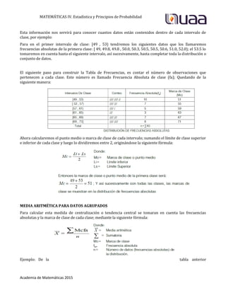 MATEMÁTICAS IV. Estadística y Principios de Probabilidad
Academia de Matemáticas 2015
Esta información nos servirá para conocer cuantos datos están contenidos dentro de cada intervalo de
clase, por ejemplo:
Para en el primer intervalo de clase: [49 , 53) tendremos los siguientes datos que los llamaremos
frecuencias absolutas de la primera clase: [ 49, 49.8, 49.8 , 50.0, 50.3, 50.5, 50.5, 50.6, 51.0, 52.0); el 53.5 lo
tomaremos en cuenta hasta el siguiente intervalo, así sucesivamente, hasta completar toda la distribución o
conjunto de datos.
El siguiente paso para construir la Tabla de Frecuencias, es contar el número de observaciones que
pertenecen a cada clase. Este número es llamado Frecuencia Absoluta de clase (fa); Quedando de la
siguiente manera:
Ahora calcularemos el punto medio o marca de clase de cada intervalo; sumando el límite de clase superior
e inferior de cada clase y luego lo dividiremos entre 2, originándose la siguiente fórmula:
MEDIA ARITMÉTICA PARA DATOS AGRUPADOS
Para calcular esta medida de centralización o tendencia central se tomaran en cuenta las frecuencias
absolutas y la marca de clase de cada clase; mediante la siguiente fórmula:
Ejemplo: De la tabla anterior
 