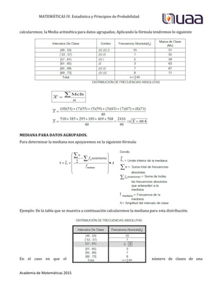 MATEMÁTICAS IV. Estadística y Principios de Probabilidad
Academia de Matemáticas 2015
calcularemos; la Media aritmética para datos agrupados; Aplicando la fórmula tendremos lo siguiente
MEDIANA PARA DATOS AGRUPADOS.
Para determinar la mediana nos apoyaremos en la siguiente fórmula:
Ejemplo: De la tabla que se muestra a continuación calcularemos la mediana para esta distribución.
En el caso en que el número de clases de una
 