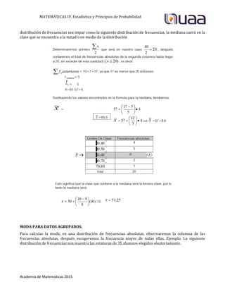 MATEMÁTICAS IV. Estadística y Principios de Probabilidad
Academia de Matemáticas 2015
distribución de frecuencias sea impar como la siguiente distribución de frecuencias, la mediana caerá en la
clase que se encuentra a la mitad o en medio de la distribución
MODA PARA DATOS AGRUPADOS.
Para calcular la moda, en una distribución de frecuencias absolutas, observaremos la columna de las
frecuencias absolutas, después escogeremos la frecuencia mayor de todas ellas. Ejemplo. La siguiente
distribución de frecuencias nos muestra las estaturas de 35 alumnos elegidos aleatoriamente.
 