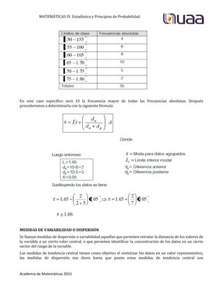 MATEMÁTICAS IV. Estadística y Principios de Probabilidad
Academia de Matemáticas 2015
En este caso específico será 10 la frecuencia mayor de todas las frecuencias absolutas. Después
procederemos a determinarla con la siguiente fórmula:
MEDIDAS DE VARIABILIDAD O DISPERSIÓN
Se llaman medidas de dispersión o variabilidad aquellas que permiten retratar la distancia de los valores de
la variable a un cierto valor central, o que permiten identificar la concentración de los datos en un cierto
sector del rango de la variable.
Las medidas de tendencia central tienen como objetivo el sintetizar los datos en un valor representativo,
las medidas de dispersión nos dicen hasta que punto estas medidas de tendencia central son
 