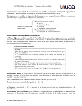 MATEMÁTICAS IV. Estadística y Principios de Probabilidad
Academia de Matemáticas 2015
representativas como síntesis de la información. Las medidas de dispersión cuantifican la separación, la
dispersión, y la variabilidad de los valores de la distribución respecto al valor central.
Distinguimos entre medidas de dispersión absolutas, que no son comparables entre diferentes muestras y
las relativas que nos permitirán comparar varias muestras.
Medidas de Variabilidad o Dispersión Absolutas
a) Rango (R) es una medida razonable de Variabilidad llamada también en algunas ocasiones amplitud y
que se obtiene restando el valor más bajo de un conjunto de observaciones del valor más alto. Es fácil de
calcular y sus unidades son las mismas que las de la variable, aunque posee varios inconvenientes o
desventajas tales como las siguientes:
b) Desviación Media Se define como la media de las diferencias en valor absoluto de los valores de la
variable a la media (D:M); es decir, que se define como desvió que es la diferencia que se observa entre la
variable y la media aritmética.
Cada valor individual x se desvía de la media por una cantidad igual a | ̅|
Esta desviación es cero cuando X es igual a ̅ ̅
c) Varianza: cuyo símbolo es (S2), es la media de las desviaciones al cuadrado, calculada usando n o n-1
como divisor.
d) Desviación típica o Standard: cuyo símbolo es (S), es simplemente la raíz cuadrada de la varianza. La
varianza y la desviación miden la dispersión promedio alrededor de la media; es decir, como las
 