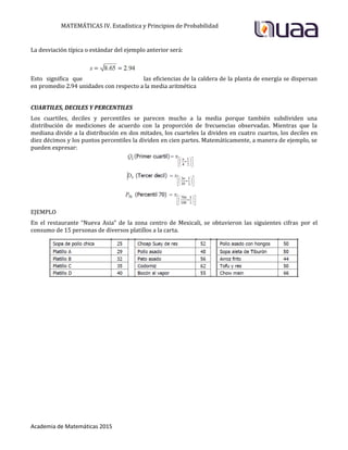 MATEMÁTICAS IV. Estadística y Principios de Probabilidad
Academia de Matemáticas 2015
La desviación típica o estándar del ejemplo anterior será:
Esto significa que las eficiencias de la caldera de la planta de energía se dispersan
en promedio 2.94 unidades con respecto a la media aritmética
CUARTILES, DECILES Y PERCENTILES
Los cuartiles, deciles y percentiles se parecen mucho a la media porque también subdividen una
distribución de mediciones de acuerdo con la proporción de frecuencias observadas. Mientras que la
mediana divide a la distribución en dos mitades, los cuarteles la dividen en cuatro cuartos, los deciles en
diez décimos y los puntos percentiles la dividen en cien partes. Matemáticamente, a manera de ejemplo, se
pueden expresar:
EJEMPLO
En el restaurante “Nueva Asia” de la zona centro de Mexicali, se obtuvieron las siguientes cifras por el
consumo de 15 personas de diversos platillos a la carta.
 