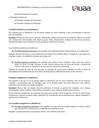 MATEMÁTICAS IV. Estadística y Principios de Probabilidad
Academia de Matemáticas 2015
b) Variable Numérica Continua
2. Variables Categóricas:
a) Variables Categóricas Nominales
b) Variables Categóricas Ordinales
Variables Numéricas o Cuantitativas
Son aquellas que se identifican o se les puede asignar un valor numérico o que corresponden a aspectos
que son medibles.
Ejemplo: Tiempo de uso, precio, tamaño, velocidades, número de hijos de una familia, número de carros
que circulan por determinada calle, alturas, pesos, tallas, temperaturas, tiempo de vida de una persona,
cantidad de azúcar para endulzar un café, medida de sombreros, etcétera.
Las variables numéricas se dividen en:
A) Variables Numéricas Discretas: son aquellas que solamente toman valores enteros con rango finito.
Ejemplo: Número de hijos en cada familia de una colonia de la ciudad, talla de calzado de cada alumno de
un grupo escolar, la cantidad de alumnos por grupo, etc.
B) Variable Numérica Continua: son aquellas que pueden tomar cualquier valor entre dos valores
dados. Es decir, el rango contiene no sólo valores enteros sino un intervalo (finito o infinito) de
valores reales (esto es, que puede ser fraccionario, decimal o irracional).
Ejemplo: El tiempo de vida de una persona, la cantidad de azúcar para endulzar un café, el nivel de
hemoglobina de los habitantes de una colonia, la temperatura ambiental durante un día, etcétera.
Variables Categóricas o Cualitativas
Son aquellas a las que no se les puede asignar o identificar con un valor numérico, sino con un aspecto,
cualidad o característica que las distinga y que no se pueden medir sino solo observar, a ese aspecto,
cualidad o característica se le llama categoría.
Ejemplos: Marca, tipo de sangre, deporte preferido, el estado en general de cualquier cosa, idioma,
nacionalidad, colores, cabello o piel, himnos nacionales, sexo, estado de ánimo, clima, etcétera.
En las variables categóricas, un elemento no puede estar en dos o más categorías a la vez, lo cual las hace
excluyentes y además no puede haber elementos de la población que no pertenezcan a alguna categoría, lo
cual las hace exhaustivas.
Las variables categóricas se dividen en:
A) Variables Categóricas Nominales: son aquellas a las que no se les puede asignar un orden, es decir
que sólo permite clasificación en categorías por mención de ésta.
Ejemplo: La nacionalidad de una persona, idioma, sexo, himnos nacionales.
 