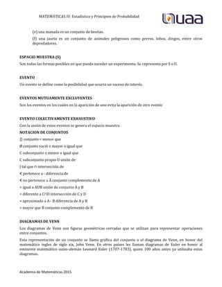 MATEMÁTICAS IV. Estadística y Principios de Probabilidad
Academia de Matemáticas 2015
(e) una manada es un conjunto de bestias.
(f) una jauría es un conjunto de animales peligrosos como perros, lobos, dingos, entre otros
depredadores.
ESPACIO MUESTRA (S)
Son todas las formas posibles en que pueda suceder un experimento. Se representa por S o U.
EVENTO
Un evento se define como la posibilidad que ocurra un suceso de interés.
EVENTOS MUTUAMENTE EXCLUYENTES
Son los eventos en los cuales en la aparición de uno evita la aparición de otro evento
EVENTO COLECTIVAMENTE EXHAUSTIVO
Con la unión de estos eventos se genera el espacio muestra
NOTACION DE CONJUNTOS
{} conjunto < menor que
Ø conjunto vació ≥ mayor o igual que
C subconjunto ≤ menor o igual que
C subconjunto propio U unión de
| tal que ∩ intersección de
€ pertenece a - diferencia de
€ no pertenece a Ā conjunto complemento de A
= igual a AUB unión de conjunto A y B
= diferente a C∩D intersección de C y D
≈ aproximado a A– B diferencia de A y B
> mayor que B conjunto complemento de B
DIAGRAMAS DE VENN
Los diagramas de Venn son figuras geométricas cerradas que se utilizan para representar operaciones
entre conjuntos.
Esta representación de un conjunto se llama gráfica del conjunto o el diagrama de Venn, en honor del
matemático ingles de siglo xix, John Venn. En otros países les llaman diagramas de Euler en honor al
eminente matemático suizo-alemán Leonard Euler (1707-1783), quien 100 años antes ya utilizaba estos
diagramas.
 