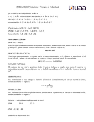 MATEMÁTICAS IV. Estadística y Principios de Probabilidad
Academia de Matemáticas 2015
(e) existencial de complemento: AUĀ = U
A = {1, 2, 3} Ā = {elementos de U, excepto los de A} Ā = {4, 5, 6, 7, 8, 9}
AUĀ = {1, 2, 3, 4, 5, 6, 7, 8, 9} U = {1, 2, 3, 4, 5, 6, 7, 8, 9}
comprobación: {1, 2, 3, 4, 5, 6, 7, 8, 9} = {1, 2, 3, 4, 5, 6, 7, 8, 9}
(f)distributiva (AUB) ∩ C = (A∩C) U (B∩C)
(AUB) ∩ C = {1, 2, 4, 8} A∩C = {1, 2} B∩C = {2, 4, 8}
Comprobación: {1, 2, 4, 8} = {1, 2, 4, 8}
TÉCNICAS DE CONTEO
PRINCIPIO ADITIVO
Para dos operaciones mutuamente excluyentes en donde la primera operación puede hacerse de m formas
y la segunda operación de n formas. Entonces una o la otra pueden hacerse de:
M+N FORMAS
PRINCIPIO MULTIPLICATIVO
Si un experimento se realiza en r pasos y si el primer paso se realiza en 1 n formas, el segundo de n2, el
tercero de n3, y así sucesivamente hasta nr, entonces el experimento se puede llevar a cabo de:
N1·N2·N3·................... ·Nr FORMAS
NOTACION FACTORIAL
El producto de los enteros positivos desde 1 hasta n incluso, se emplea con mucha frecuencia en
matemáticas y aquí lo representaremos por el símbolo especial que es h!, el cual se lee “numero factorial
de”.
PERMUTACIONES
Una permutación es todo arreglo de números posibles en un experimento, en los que importa el orden,
matemáticamente se expresa:
COMBINACIONES
Una combinación es todo arreglo de número posibles en un experimento en los que no importa el orden,
matemáticamente se expresa:
Ejemplo 1.- hallar el valor de la notación factorial
(A) 4! (B) 6! (C) 2!
(A) 4! = 4·3·2·1 = 24
 