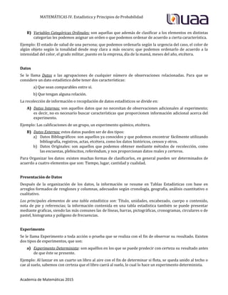 MATEMÁTICAS IV. Estadística y Principios de Probabilidad
Academia de Matemáticas 2015
B) Variables Categóricas Ordinales: son aquellas que además de clasificar a los elementos en distintas
categorías les podemos asignar un orden o que podemos ordenar de acuerdo a cierta característica.
Ejemplo: El estado de salud de una persona; que podemos ordenarla según la urgencia del caso, el color de
algún objeto según la tonalidad desde muy clara a más oscuro; que podemos ordenarlo de acuerdo a la
intensidad del color, el grado militar, puesto en la empresa, día de la mamá, meses del año, etcétera.
Datos
Se le llama Datos a las agrupaciones de cualquier número de observaciones relacionadas. Para que se
considere un dato estadístico debe tener dos características:
a) Que sean comparables entre sí.
b) Que tengan alguna relación.
La recolección de información o recopilación de datos estadísticos se divide en:
A) Datos Internos: son aquellos datos que no necesitan de observaciones adicionales al experimento;
es decir, no es necesario buscar características que proporcionen información adicional acerca del
experimento.
Ejemplo: Las calificaciones de un grupo, un experimento químico, etcétera.
B) Datos Externos: estos datos pueden ser de dos tipos:
a) Datos Bibliográficos: son aquellos ya conocidos y que podemos encontrar fácilmente utilizando
bibliografía, registros, actas, etcétera, como los datos históricos, censos y otros.
b) Datos Originales: son aquellos que podemos obtener mediante métodos de recolección, como
las encuestas, plebiscitos, referéndum, y nos proporcionan datos reales y certeros.
Para Organizar los datos: existen muchas formas de clasificarlos, en general pueden ser determinados de
acuerdo a cuatro elementos que son: Tiempo, lugar, cantidad y cualidad.
Presentación de Datos
Después de la organización de los datos, la información se resume en Tablas Estadísticas con base en
arreglos formados de renglones y columnas, adecuados según cronología, geografía, análisis cuantitativo o
cualitativo.
Los principales elementos de una tabla estadística son: Título, unidades, encabezado, cuerpo o contenido,
nota de pie y referencias; la información contenida en una tabla estadística también se puede presentar
mediante graficas, siendo las más comunes las de líneas, barras, pictográficas, cronogramas, circulares o de
pastel, histograma y polígono de frecuencias.
Experimento
Se le llama Experimento a toda acción o prueba que se realiza con el fin de observar su resultado. Existen
dos tipos de experimentos, que son:
a) Experimento Determinista: son aquéllos en los que se puede predecir con certeza su resultado antes
de que éste se presente.
Ejemplo: Al lanzar en un cuarto un libro al aire con el fin de determinar si flota, se queda unido al techo o
cae al suelo, sabemos con certeza que el libro caerá al suelo, lo cual lo hace un experimento determinista.
 