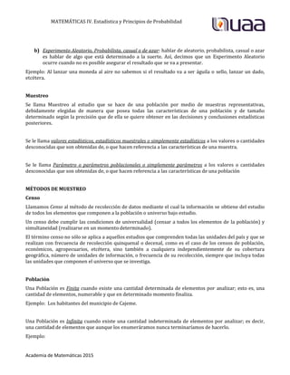 MATEMÁTICAS IV. Estadística y Principios de Probabilidad
Academia de Matemáticas 2015
b) Experimento Aleatorio, Probabilista, casual o de azar: hablar de aleatorio, probabilista, casual o azar
es hablar de algo que está determinado a la suerte. Así, decimos que un Experimento Aleatorio
ocurre cuando no es posible asegurar el resultado que se va a presentar.
Ejemplo: Al lanzar una moneda al aire no sabemos si el resultado va a ser águila o sello, lanzar un dado,
etcétera.
Muestreo
Se llama Muestreo al estudio que se hace de una población por medio de muestras representativas,
debidamente elegidas de manera que posea todas las características de una población y de tamaño
determinado según la precisión que de ella se quiere obtener en las decisiones y conclusiones estadísticas
posteriores.
Se le llama valores estadísticos, estadísticos muestrales o simplemente estadísticos a los valores o cantidades
desconocidas que son obtenidas de, o que hacen referencia a las características de una muestra.
Se le llama Parámetro o parámetros poblacionales o simplemente parámetros a los valores o cantidades
desconocidas que son obtenidas de, o que hacen referencia a las características de una población
MÉTODOS DE MUESTREO
Censo
Llamamos Censo al método de recolección de datos mediante el cual la información se obtiene del estudio
de todos los elementos que componen a la población o universo bajo estudio.
Un censo debe cumplir las condiciones de universalidad (censar a todos los elementos de la población) y
simultaneidad (realizarse en un momento determinado).
El término censo no sólo se aplica a aquellos estudios que comprenden todas las unidades del país y que se
realizan con frecuencia de recolección quinquenal o decenal, como es el caso de los censos de población,
económicos, agropecuarios, etcétera, sino también a cualquiera independientemente de su cobertura
geográfica, número de unidades de información, o frecuencia de su recolección, siempre que incluya todas
las unidades que componen el universo que se investiga.
Población
Una Población es Finita cuando existe una cantidad determinada de elementos por analizar; esto es, una
cantidad de elementos, numerable y que en determinado momento finaliza.
Ejemplo: Los habitantes del municipio de Cajeme.
Una Población es Infinita cuando existe una cantidad indeterminada de elementos por analizar; es decir,
una cantidad de elementos que aunque los enumeráramos nunca terminaríamos de hacerlo.
Ejemplo:
 