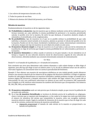 MATEMÁTICAS IV. Estadística y Principios de Probabilidad
Academia de Matemáticas 2015
1. Los valores de temperatura durante un día.
2. Todos los puntos de una línea.
3. Número de alumnos del Cobach del presente y en el futuro.
Métodos de muestreo
Fundamentalmente el muestreo es de los siguientes tipos:
A) Probabilístico o aleatorios: tipo de muestreo que se obtiene mediante sorteo de los individuos que la
forman teniendo así, cada individuo la misma posibilidad de pertenecer a la muestra, permitiendo
calcular el posible error de la muestra. De entre los que destacan, el muestreo aleatorio simple, el
sistemático, el estratificado y el de conglomerados.
B) No probabilística: tipo de muestreo en el que no es posible estimar la probabilidad de que cada
individuo o elemento estará incluido en la muestra, además no permite el cálculo del posible error de
la muestra. Pueden ser de tres clases: Accidental o incidental, por cuotas, intencional por conveniencia
o de juicio. Aunque este tipo de muestreo no será objeto de estudio en este curso.
C) El muestreo Aleatorio simple es el tipo de muestreo en el cual todos y cada uno de los elementos de
la población se elige de tal forma que tengan la misma posibilidad de ser seleccionados y pertenecer a
la muestra.
D) El muestreo Sistemático se utiliza cuando el universo es de gran tamaño o ha de extenderse en el
tiempo y requiere de una selección aleatoria inicial de observaciones seguida de otra selección de
observaciones, obtenida mediante una constante denominada constante de sistematización
Cs= N/n;
Donde N = es el tamaño de la población y n = el tamaño de la muestra.
Esta constante nos sirve para determinar cada cuántos elementos o cada cuánto tiempo se debe elegir el
siguiente; para ello hay que elegir al azar un número entre 1 y Cs; de ahí en adelante tomar uno de cada K a
intervalos regulares. Es conveniente tener en cuenta la periodicidad del fenómeno.
Ejemplo 2: Para obtener una muestra de suscriptores telefónicos en una ciudad grande, puede obtenerse
primero una muestra aleatoria de los números de las páginas del directorio telefónico; al elegir el vigésimo
nombre de cada página obtendríamos un muestreo sistemático, también podemos escoger un nombre de la
primera página del directorio y después seleccionar cada nombre del lugar número cien a partir del ya
seleccionado. En este caso, podríamos seleccionar un número al azar entre los primeros 100; suponiendo
que el elegido es el 40, entonces seleccionamos los nombres del directorio que corresponden a los números
40, 140, 240, 340 y así sucesivamente.
E) El muestreo sistemático suele ser más preciso que el aleatorio simple, ya que recorre la población de
un modo más uniforme.
F) En el tipo de muestreo Estratificado se involucra la división previa de la población en subgrupos,
clases o estratos que se suponen más homogéneos, y a los cuales se le asigna una cuota que determina
el número de miembros del estrato que compondrán la muestra, estos son escogidos mediante
muestreo aleatorio simple. Según la cantidad de elementos de la muestra que se han de elegir de cada
uno de los estratos, existen dos técnicas de muestreo estratificado:
a. Asignación proporcional: el tamaño de cada estrato en la muestra es proporcional a su
tamaño en la población.
 