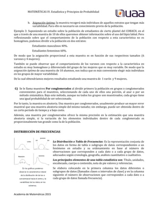 MATEMÁTICAS IV. Estadística y Principios de Probabilidad
Academia de Matemáticas 2015
b. Asignación óptima: la muestra recogerá más individuos de aquellos estratos que tengan más
variabilidad. Para ello es necesario un conocimiento previo de la población.
Ejemplo 3: Suponiendo un estudio sobre la población de estudiantes de cierto plantel del COBACH, en el
que a través de una muestra de 10 de ellos queremos obtener información sobre el uso del lápiz labial. Pero
reflexionando sobre que el comportamiento de la población con respecto a esta característica no es
homogéneo, podemos dividir a la población en dos estratos:
Estudiantes masculinos 40%.
Estudiantes femeninos 60%.
De modo que la asignación proporcional a esta muestra es en función de sus respectivos tamaños (6
varones y 4 mujeres).
También se puede observar que el comportamiento de los varones con respecto a la característica en
estudio es muy homogéneo y diferenciado del grupo de las mujeres que es muy variable. De modo que la
asignación óptima de una muestra de 10 alumnos, nos indica que es más conveniente elegir más individuos
en los grupos de mayor variabilidad.
De la cual obtendríamos mejores resultados estudiando una muestra de 1 varón y 9 mujeres.
G) Se le llama muestreo Por conglomerados al dividir primero la población en grupos o conglomerados
convenientes para el muestreo, seleccionando de cada uno de ellos una porción, al azar o por un
método sistemático. Bajo este método, aunque no todos los grupos son muestreados, cada grupo tiene
una igual probabilidad de ser seleccionado.
Por lo tanto, la muestra es aleatoria. Una muestra por conglomerados, usualmente produce un mayor error
muestral que una muestra aleatoria simple del mismo tamaño; sin embargo, puede ser obtenida dentro de
un corto período de tiempo y a bajo costo.
Además, una muestra por conglomerados ofrece la misma precisión en la estimación que una muestra
aleatoria simple, si la variación de los elementos individuales dentro de cada conglomerado es
proporcionalmente tan grande como la de la población.
DISTRIBUCIÓN DE FRECUENCIAS
La Distribución o Tabla de Frecuencias: Es la representación conjunta de
los datos en forma de tabla o subgrupo de datos correspondientes a un
fenómeno en estudio y su ordenamiento en base al número de
observaciones que corresponden a cada dato o a cada grupo de datos,
adecuados según cronología, geografía, análisis cuantitativo o cualitativo.
Los principales elementos de una tabla estadística son: Título, unidades,
encabezado, cuerpo o contenido, nota de pie valores y referencias.
Se elabora colocando en la primera columna los datos diferentes o
subgrupos de datos (llamados clases o intervalos de clase) y en la columna
siguiente el número de observaciones que corresponden a cada dato o a
cada grupo de datos llamada frecuencia).
 