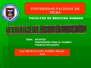 UNIVERSIDAD NACIONAL DE
PIURA
FACULTAD DE MEDICINA HUMANA
Prof. BENICIO JARA FLORES MSc/Dr.
2014
TEMA: APUNTES
PREPARARSE PARA EL EXAMEN
TRABAJO EN EQUIPO
 