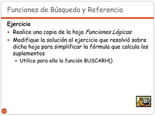 Funciones de Búsqueda y Referencia

      Ejercicio
       Realice una copia de la hoja Funciones Lógicas
       Modifique la solución al ejercicio que resolvió sobre
        dicha hoja para simplificar la fórmula que calcula los
        suplementos
          Utilice para ello la función BUSCARH()




112
 