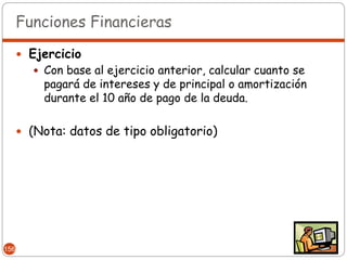 Funciones Financieras

       Ejercicio
          Con base al ejercicio anterior, calcular cuanto se
           pagará de intereses y de principal o amortización
           durante el 10 año de pago de la deuda.

       (Nota: datos de tipo obligatorio)




156
 