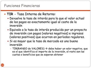 Funciones Financieras

       TIR - Tasa Interna de Retorno:
        Devuelve la tasa de interés para la que el valor actual
         de los pagos es exactamente igual al coste de la
         inversión
        Equivale a la tasa de interés producida por un proyecto
         de inversión con pagos (valores negativos) e ingresos
         (valores positivos) que ocurren en períodos regulares.
        Si es mayor que la tasa de mercado es una buena
         inversión
          TIR(RANGO de VALORES)  debe haber un valor negativo, que
           es el que identifica el importe de la inversión, el resto son las
           cuotas o beneficios que se esperan obtener



165
 