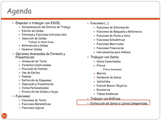 Agenda
       Empezar a trabajar con EXCEL                 Funciones (…)
          Personalización del Entorno de Trabajo        Funciones de Información
          Edición de Celdas                             Funciones de Búsqueda y Referencia
          Fórmulas y Funciones (introducción)           Funciones de Fecha y Hora
          Selección de Celdas
                                                         Funciones Estadísticas
                  Trabajar en Modo Grupo
                                                         Funciones Matriciales
           Referencias a Celdas
                                                         Funciones Financieras
           Nombrar Celdas
                                                         Herramientas para Análisis
       Opciones Avanzadas de Formato y
        Presentación                                 Trabajar con Datos
           Alineación de Texto                          Datos Consolidados
           Formatos Condicionales                       Filtros
           Precisión de Pantalla                              Filtros Avanzados
           Uso de Estilos                               Macros
           Paneles                                      Validación de Datos
           Definición de Esquemas
                                                         Subtotales
           Impresión y Presentación
                                                         Función Buscar Objetivo
           Vistas Personalizadas
                                                         Escenarios
           Protección de Celdas y Hojas
                                                         Tablas Dinámicas
       Funciones
                                                     Trabajar con Gráficos
           Funciones de Texto
           Funciones Matemáticas                    Extracción de Datos y Libros Compartidos
           Funciones Lógicas


263
 
