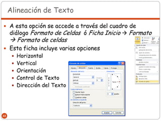 Alineación de Texto

 A esta opción se accede a través del cuadro de
     diálogo Formato de Celdas ó Ficha Inicio  Formato
      Formato de celdas
 Esta ficha incluye varias opciones
       Horizontal
       Vertical
       Orientación
       Control de Texto
       Dirección del Texto




48
 