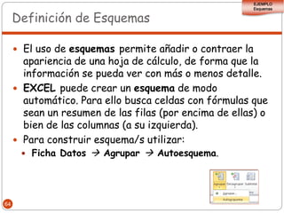 EJEMPLO
                                                         Esquemas


     Definición de Esquemas

      El uso de esquemas permite añadir o contraer la
       apariencia de una hoja de cálculo, de forma que la
       información se pueda ver con más o menos detalle.
      EXCEL puede crear un esquema de modo
       automático. Para ello busca celdas con fórmulas que
       sean un resumen de las filas (por encima de ellas) o
       bien de las columnas (a su izquierda).
      Para construir esquema/s utilizar:
        Ficha Datos  Agrupar  Autoesquema.




64
 