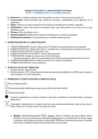 BLOQUE TEMATICO I: FARMACOLOGÍA GENERAL
TEMA 1º INTRODUCCIÓN A LA FARMACOLOGÍA.
Los fármacos son sustancias químicas que interacciona con seres vivos para curar, prevenir, etc
• Farmacología: Ciencia biológica que estudia las acciones y propiedades de los fármacos en el
organismo.
• Droga: Fármaco con mala concepción social. Puede ser recetados por un médico: opiácidos.
• Medicamento: Puede tener mas de un principio activo que interacciona con los seres vivos y cuya
finalidad es curar.
• Fármaco: Solo un principio activo.
• Solución Magistral: Medicamento realizado en laboratorios, sin marcas registradas.
• Medicamentos genéricos: se comercializa con el nombre común universal.
 SUBDIVISIONES DE LA FARMACOLOGÍA.
1. FARMACODINÁMIA: Acción y efecto de los F. Estudia los mecanismos de acción molecular.
2. FARMACOCINÉTICA: Disposición de los F. Cantidad de F o med presente en el lugar de la acción.
3. FARMACOTERAPEÚTICA: Aplicación: curar
4. FARMACOTÉCNIA O GALÉNICA: Formas de presentación.
5. TOXICOLOGÍA: Estudia los efectos nocivos de los fármacos.
Patología yatrogénica: Dosis no recomendadas de un medicamento que produce efectos nocivos.
6. FARMACOEPIOMIOLOGÍA: estudia los efectos de los med en la población.
7. FÁRMACO ECONOVÍA: Coste económico
 NOMENCLATURA DE FÁRMACOS
1. Nombre químico. Según IUPAC.
2. Nombre genérico o D.C.I(denominación común internacional) aprobado por la OMS y que es igual en
todos los países. Es el mas importante.
 SÍMBOLOS EN ESPECIALIDADES FARMACÉUTICAS.
Necesita Receta médica.
Contiene psicotropo (medicamentos que actúan sobre la actividad mental)
Contiene psicotropo.
Contiene estupefaciente (contienen morfinas o derivados, modifican la actividad mental y producen
abstinencia)
Caducidad no administrativa. Cualquier med tiene una caducidad administrativa que no dura mas de
5años. O bien el F se vuelve tóxico o no ejerce su acción.
• Historia: Alopatía-Homeopatía(S XVIII): Alopatía: aplicar al enfermo algo que produzca efectos
diferentes a los que les produzca la enfermedad. Homeopatía: Cura produciendo los mismos signos
y síntomas a baja escala que produce la enfermedad. Diluían las concentraciones mucho. No puede
tener efectos secundarios porque las concentraciones son muy bajas.
 