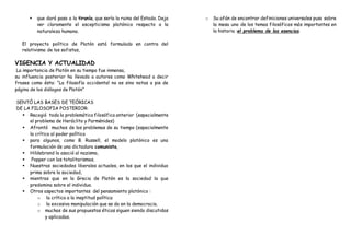  que dará paso a la tiranía, que sería la ruina del Estado. Deja
ver claramente el escepticismo platónico respecto a la
naturaleza humana.
El proyecto político de Platón está formulado en contra del
relativismo de los sofistas,
VIGENCIA Y ACTUALIDAD
La importancia de Platón en su tiempo fue inmensa,
su influencia posterior ha llevado a autores como Whitehead a decir
frases como ésta: “La filosofía occidental no es sino notas a pie de
página de los diálogos de Platón”
SENTÓ LAS BASES DE TEÓRICAS
DE LA FILOSOFIA POSTERIOR:
 Recogió toda la problemática filosófica anterior (especialmente
el problema de Heráclito y Parménides)
 Afrontó muchos de los problemas de su tiempo (especialmente
la crítica al poder político
 para algunos, como B. Russell, el modelo platónico es una
formulación de una dictadura comunista,
 Hildebrand lo asoció al nazismo,
 Popper con los totalitarismos.
 Nuestras sociedades liberales actuales, en las que el individuo
prima sobre la sociedad,
 mientras que en la Grecia de Platón es la sociedad la que
predomina sobre el individuo.
 Otros aspectos importantes del pensamiento platónico :
o la crítica a la ineptitud política
o la excesiva manipulación que se da en la democracia.
o muchas de sus propuestas éticas siguen siendo discutidas
y aplicadas.
o Su afán de encontrar definiciones universales puso sobre
la mesa uno de los temas filosóficos más importantes en
la historia :el problema de las esencias.
 