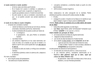 el mundo material (o mundo sensible):
o el de las cosas concretas y particulares.
o Es el mundo de lo plural, lo múltiple, lo cambiante, lo
temporal, lo particular, lo aparente, lo imperfecto…
o aquello que podemos conocer a través de los sentidos.
o De este mundo no cabe un verdadero conocimiento, ya
que no es posible concebir una verdad sometida al
cambio.
el mundo de las Ideas (o mundo inteligible),
o el mundo de la verdadera realidad
o donde las Ideas se caracterizan por ser únicas, eternas,
universales, inmutables, perfectas, inmateriales.
o A estas realidades sólo se puede acceder por medio de:
 la inteligencia
 el pensamiento, son, para Platón, la verdadera
realidad.
o Las Ideas tienen:
o una presencia imperfecta en las cosas materiales, son
causa de ellas, en la medida en que son el modelo o la
esencia a partir de la cual se puede decir que una cosa es
lo que es.
o La realidad es sólo una ilusión, un reflejo de la verdadera
realidad.
o la metafísica platónica valora la abstracción y desprecia
lo material
Por tanto, las Ideas :
 son el objeto propio del pensamiento
 Son esencias en el plano metafísico
 conceptos verdaderos y existentes desde un punto de vista
epistemológico
 definiciones en el plano lingüístico.
Como consecuencia de esta concepción de la realidad, Platón
establecerá puentes o enlaces entre ambos mundos: el alma
 El alma :
 conseguirá acceder al mundo de las Ideas en la medida en que
aspire siempre a lograr el mayor grado de abstracción.
Además, Platón afirma la existencia de un orden dentro del mundo
de las Ideas:
 todas ellas están siguiendo un orden lógico.
 Las Ideas, según Platón, están “entrelazadas” formando lo que
él llama “symploké” un todo organizado y armonioso.
Habrá también una jerarquía de Ideas:
 en la base estarían las Ideas de objetos materiales
 después las Ideas matemáticas
 por encima de ellas las Ideas de virtudes morales
 en la cúspide, la Idea de Bien, que es comparada con el sol:
o igual que gracias a laluz solar percibimos las cosas,
o la Idea de Bien “ilumina” al resto de Ideas, dándoles la
inteligibilidad que nos permite conocerlas.
en este periodo de madurez la teoría platónica:
 no tiene sólo una intención práctica, como en sus inicios.
 sí, una intención política, claramente identificable en la
República: debe gobernar aquel que es sabio, aquel que
conoce las Ideas (filósofo-rey).
o El gobernante: debe tomar las Ideas como criterio de su
mandato, y no sus intereses personales.
 