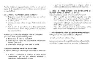 Pero hay también una segunda intención, científica en este caso: el
objeto de la ciencia(Considerada el verdadero conocimiento) no es
otro que las Ideas.
¿ES LA TEORÍA TAN PERFECTA COMO APARENTA?
 Después del fracaso (teórico y práctico) al que tuvo que hacer
frente Platón al intentar realizar
 su sistema político
 comienza, una etapa crítica, en la que Platón revisa su propia
teoría,
 hasta el punto de que la teoría de las Ideas prácticamente
desaparece de sus últimos diálogos, en los que se encuentran
muy pocas referencias.
PRINCIPALES RAZONAMIENTOS DE PLATON EN ESTA ETAPA
que el propio Platón se plantea son las siguientes:
1. Existen ideas de todas las realidades?
2. ¿cómo se puede explicar mas exactamente la relación entre
las ideas y las cosas?
3. ¿cómo es esa relación que existe entre las ideas?
1. ¿EXISTEN IDEAS DE TODAS LAS REALIDADES?
El desprecio platónico por lo material y su valoración de la abstracción
:
 le llevan a cuestionarse la existencia de Ideas decosas
“despreciables”, que son, por definición, materiales y
cambiantes: la basura, elbarro, la suciedad…
 a partir del Parménides, Platón se ve obligado a admitir la
existencia de Ideas de cosas intrínsecamente materiales.
2. ¿CÓMO SE PUEDE EXPLICAR MÁS EXACTAMENTE LA
RELACIÓN ENTRE LAS IDEAS Y LAS COSAS?
Hasta ahora habíamos hablado de “participación” e “imitación”.
 ¿Cómo es posible que dos realidades separadas (como había
afirmado Platón) mantengan una relación de “participación”?
 si nos centramos en la imitación, afirmaríamos entonces la
semejanza entre la Idea y la cosa, lo cual exigiría una “Idea más
allá de la Idea” que justifique esa semejanza.
 Todos estos problemas derivan de la separación que afirma
Platón entre el mundo de las Ideas y el mundo material.
3. ¿CÓMO ES ESA RELACIÓN QUE EXISTE ENTRE LAS IDEAS?
Platón jerarquizó el mundo de las Ideas en la República,
jerarquía que mantuvo en todos sus diálogos
La comunicación o comunión (symploké) de las Ideas se hace difícil de
entender si a la vez queremos afirmar su unicidad e independencia.
 
