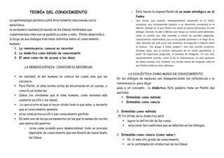 TEORÍA DEL CONOCIMIENTO
La epistemología platónica está directamente relacionada con la
metafísica.
la verdadera realidad (el mundo de las Ideas) tendremos que
cuestionarnos cómo nos es posible acceder a esta. Platón desarrolla a
lo largo de sus diálogos tres tesis distintas sobre el conocimiento
humano:
1. La reminiscencia: conocer es recordar
2. La dialéctica como método de conocimiento
3. El amor como vía de acceso a las ideas
LA REMINISCENCIA: CONOCER ES RECORDAR
 en realidad, el ser humano no conoce las cosas, sino que las
reconoce.
 Para Platón, el alma existe antes de encarnarse en un cuerpo, y
conocía ya todas las
 Ideas (no olvidemos que el alma humana, como veremos más
adelante es afín a las ideas).
 Lo que ocurre es que al nacer olvida todo lo que sabe, y necesita
que el conocimiento sensible
 sirva como provocación a ese conocimiento perdido.
 Es este uno de los pocos momentos en los que la sensación recibe
una valoración positiva:
o sirve como ocasión para desencadenar todo un proceso
imparable de conocimiento que nos llevará de nuevo hasta
las Ideas.
o Esta teoría la expone Platón de un modo mitológico en el
Fedro:
o Esta teoría, que aparece mitológicamente expresada en el Fedro,
encuentra una contrapartida práctica y un desarrollo conceptual en el
Menón, diálogo en el que Platón nos relata la escena del esclavo. En este
diálogo, Sócrates le pide a Menón que traiga un esclavo, para demostrar
cómo es posible que éste recuerde, a través de sencillas preguntas,
conocimientos matemáticos que no ha podido aprender a lo largo de su
vida. Sócrates tan sólo pone una condición, al preguntar a Menón sobre
el esclavo: “¿Es griego y habla griego?”. Con esta sencilla condición,
Sócrates logra que el esclavo demuestre de un modo geométrico, a
partir de ingeniosas preguntas, el teorema de Pitágoras. En una tesis
aparentemente sencilla, como la de la reminiscencia, no sólo aparecen
las ideas innatas, sino también una honda teoría del lenguaje sobre la
que Platón habla en otros diálogos.
LA DIALÉCTICA COMO MODO DE CONOCIMIENTO
En los diálogos de madurez van desapareciendo las referencias a la
reminiscencia, para dejar
paso a un concepto : la dialéctica. Esta palabra tiene en Platón dos
sentidos:
 Entendida como método
 Entendida como ciencia
1. Entendida como método:
. El fin último de la dialéctica será:
 lograr la definición de las cosas
 solucionar las cuestiones que se debaten en los diálogos.
2. Entendida como ciencia (como saber):
 Es el más alto grado de conocimiento
 es la contemplación intelectual de las Ideas.
 