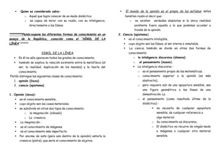  Quien es considerado sabio:
o Aquel que logre conocer de un modo dialéctico
o es capaz de mirar con su razón, con su inteligencia,
directamente a las Ideas
********Platón expone las diferentes formas de conocimiento en un
pasaje de la República, conocido como el “SÍMIL DE LA
LÍNEA”.*****
SIMIL DE LA LÍNEA
 En él no sólo aparecen todos los grados de conocimiento,
 también se explica la relación existente entre la metafísica (el
ser, la realidad, duplicación de los mundos) y la teoría del
conocimiento.
Platón distingue las siguientes clases de conocimiento:
1. opinión (Doxa)
2. ciencia (episteme)
1. Opinión (doxa):
 es el conocimiento sensible,
 cuyo objeto son las cosas materiales.
 se subdivide en otros dos tipos de conocimiento:
o la imaginación (eikasía)
o La creencia.
 La imaginación :
 es el conocimiento de imágenes
 es el conocimiento más imperfecto.
 Por encima de este (pero aún dentro de la opinión) estaría la
creencia (pístis), que sería el conocimiento de objetos.
 El mundo de la opinión es el propio de los sofistas: éstos
tendrían razón al decir que:
o no existen verdades absolutas si la única realidad
existente fuera aquella a la que podemos acceder a
través de la opinión.
2. Ciencia (episteme):
 es el conocimiento inteligible,
 cuyo objeto son las Ideas, el ser eterno e inmutable.
 La ciencia también se divide en otras dos formas de
conocimiento:
o la inteligencia discursiva (dianoia)
o el pensamiento (noesis).
 La inteligencia discursiva :
o es el pensamiento propio de las matemáticas.
o conocimiento superior a la opinión (es más
abstracto),
o pero requiere aún de una apoyatura sensible, sea
una figura geométrica o las líneas de una
demostración. La
o el pensamiento (como resultado último de la
dialéctica) :
 no necesita de cualquier apoyatura
sensible, de cualquier referencia a
algo material.
o Su conocimiento es discursivo,
o El dialéctico no recurre de ningún modo
a imágenes o cualquier otro material
sensible.
 