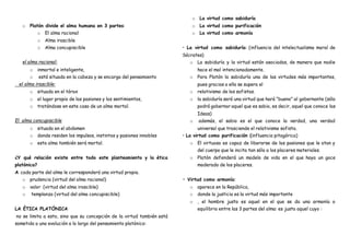 o Platón divide el alma humana en 3 partes:
o El alma racional
o Alma irascible
o Alma concupiscible
el alma racional:
o inmortal e inteligente,
o está situada en la cabeza y se encarga del pensamiento
el alma irascible:
o situada en el tórax
o el lugar propio de las pasiones y los sentimientos,
o tratándose en este caso de un alma mortal.
El alma concupiscible
o situada en el abdomen
o donde residen los impulsos, instintos y pasiones innobles
o esta alma también será mortal.
¿Y qué relación existe entre todo este planteamiento y la ética
platónica?
A cada parte del alma le corresponderá una virtud propia.
o prudencia (virtud del alma racional)
o valor (virtud del alma irascible)
o templanza (virtud del alma concupiscible)
LA ÉTICA PLATÓNICA
no se limita a esto, sino que su concepción de la virtud también está
sometida a una evolución a lo largo del pensamiento platónico:
o La virtud como sabiduría
o La virtud como purificación
o La virtud como armonía
• La virtud como sabiduría: (influencia del intelectualismo moral de
Sócrates)
o La sabiduría y la virtud están asociadas, de manera que nadie
hace el mal intencionadamente.
o Para Platón la sabiduría una de las virtudes más importantes,
pues gracias a ella se supera el
o relativismo de los sofistas.
o la sabiduría será una virtud que hará “bueno” al gobernante (sólo
podrá gobernar aquel que es sabio, es decir, aquel que conoce las
Ideas)
o además, el sabio es el que conoce la verdad, una verdad
universal que trasciende el relativismo sofista.
• La virtud como purificación (influencia pitagórica)
o El virtuoso es capaz de liberarse de las pasiones que le atan y
del cuerpo que le incita tan sólo a los placeres materiales.
o Platón defenderá un modelo de vida en el que haya un goce
moderado de los placeres.
• Virtud como armonía:
o aparece en la República,
o donde la justicia es la virtud más importante
o , el hombre justo es aquel en el que se da una armonía o
equilibrio entre las 3 partes del alma: es justo aquel cuyo :
 