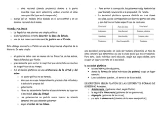 o alma racional (siendo prudente) domina a la parte
irascible (que será valiente),y ambas orientan al alma
concupiscible (que será atemperada).
o Surge así un modelo ético basado en el autocontrol y en un
dominio racional de sí mismo.
TEORÍA POLÍTICA
o La República nos plantea una utopía política:
o la obra platónica intenta describir la Idea de Estado,
o uno de sus temas centrales será la justicia en el Estado.
Este diálogo convierte a Platón en uno de los primeros utopistas de la
historia. En esta utopía:
o el gobierno debe caer en manos de los filósofos, de los sabios,
tesis defendida por Platón
o precisamente para evitar la ineptitud que detectaba en muchos
de los políticos de su tiempo.
o Así el modelo platónico es una aristocracia de la virtud y del
saber:
o el poder político no se hereda,
o sino que se ocupa temporalmente gracias a las virtudes y
la sabiduría propias del
o gobernante.
o No es su ascendente familiar el que determina su lugar en
la sociedad, Sino Su Virtud.
o Los gobernantes no podrán nunca buscar su interés
personal sino que deberán gobernar
o según el orden de las Ideas.
o Para evitar la corrupción, los gobernantes (y también los
guardianes) renunciarán a la propiedad y la familia.
o La sociedad platónica aparece dividida en tres clases
sociales, que se corresponden con las tres partes del alma
y con las tres virtudes específicas de cada una:
una sociedad jerarquizada: en cada ser humano predomina un tipo de
alma concreto que determina a su vez la clase social que le corresponde.
Para esto, cada individuo será educado, según sus capacidades, para
ocupar un lugar concreto en la sociedad.
la sociedad platónica
 es una institución educativa,
 donde la formación delos individuos (la paideia) ocupa un lugar
esencial.
 Los ciudadanos quedan, , al servicio de la sociedad.
DESCRIPCION SEGÚN PLATON DE LAS DIFERENTES FORMAS DE
GOBIERNO Asimismo,
o Aristocracia :(gobierno ideal, según Platón)
o le seguirá la timocracia (gobierno de los guerreros),
o oligarquía (gobierno de los ricos),
o y a esta la democracia (dominio de la masa manipulable),
 