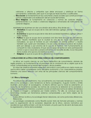 voliciones o afectos y antipatías que debe encausar y satisfacer en forma
conveniente y ordenada, pero que no se rige por leyes escritas o codificadas.
o Ética Social: se fundamenta en las costumbres y leyes sociales que construye el bien
común y responden a la realización del ser social del hombre.
o Ética Religiosa: se fundamenta en creencias y normas de carácter religioso
pertenecientes a un credo o creencias religiosas o emanadas de instituciones de
carácter religioso.
Aristóteles fue el primero en dar una división de la ética. El la divide así:
 Monástica: la que se ocupa de la vida del individuo (griego: monax = individual,
singular).
 Económica: la que se ocupa de la vida de la sociedad doméstica, (griego: Oikos =
casa, familia)
 Política: la que se ocupa de la sociedad civil. Esta tiene el lugar de prevalencia,
pues “resulta manifiesta que la ciudad es una de las cosas que existen por
naturaleza, ya que el hombre es por naturaleza un animal político” y resulta
también que, quien por naturaleza y no por casos de fortuna carece de ciudad,
está por debajo o por encima de lo que es el hombre, vivir humanamente es
compartir la vida ciudadana. El que sea incapaz de entrar en esta participación
común o que a causa de su propia suficiencia no necesite de ella, no es más parte
de la ciudad, sino que es una bestia o un Dios.
 Religiosa: la que se ocupa de los deberes con la divinidad.
1.5 RELACIONES DE LA ÉTICA CON OTRAS CIENCIAS DEL COMPORTAMIENTO.
La ética, en cuanto ciencia, es una forma específica de conocimiento, dotada de
reglas propias y se fundamenta en el postulado de la constancia de su objeto que es la
moral, comprobable por la historia del hombre y de los pueblos.
En miras de clasificar el ámbito específico de la ética y por justificar en cierto modo por
qué la ética debe considerarse como disciplina autónoma y con características propias,
haremos una breve relación con otras de las principales ciencias del comportamiento
humano.
1.5.1 Ética y Sociología
Por influencias del positivismo, hay actualmente una marcada tendencia a reducir la
ética a la sociología y esta tendencia se llama sociologismo. Augusto Comte y Emilio
Durkhein, promueven el sociologismo, al efecto afirman que la moral es solamente un
conjunto de fenómenos sociales, las normas de conducta se elaboran en la sociedad y
luego la sociedad las interioriza. La presión social convierte esa norma en deber. El individuo
se modela a imagen y semejanza por medio externo. Por ello, se concluye que los
fenómenos morales son fenómenos externos comprobables y por tanto objeto de la
sociología.
Cabe afirmar, la ética y la sociología tienen relaciones, así como profundas diferencias.
Relaciones
La sociología considerada como filosofía social, trata de formular principios y normas
para la organización de la sociedad, depende de la ética, ciencia normativa por
excelencia que define el bien y el mal, lo honesto y lo justo que ha de servir de base para
la organización y forma de la sociedad.
 