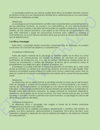 La sociología positiva es una ciencia auxiliar de la ética; el moralista necesita conocer
al hombre no solo en su ser individual sino también en su vertiente social, en sus costumbres,
instituciones y realidades sociales.
Diferencias
La sociología es el comportamiento científico del comportamiento social del hombre, o
sea las relaciones humanas, sus causas y sus características. Es una ciencia empírica,
descriptiva que constata y describe hechos sociales sin juzgarlos moralmente. La ética en
cambio, es una ciencia normativa, cuyo objeto es dar normas de comportamiento más
que todo individual y juzgar las actuaciones humanas para calificar su bondad o
inconveniencia. La una es ciencia indicativa de lo que se hace; la otra es normativa de lo
que se debería hacer.
1.5.2 Ética y Psicología
Entre ética y psicología existen profundas conexiones que, sin embargo, no pueden
conducirse a la confusión de objetivos o competencias.
Conexiones o Relaciones
Parte del objeto material de la psicología es también objeto de la ética: los actos
humanos y sus consecuencias, los hábitos, la libertad, la voluntad, las pasiones o
sentimientos, las tendencias, etc. A su vez, los hechos y fenómenos morales entran en el
campo de constatación y análisis del psicólogo: el hecho de la conciencia moral, el
remordimiento (complejo de culpa), el deber, el extravío, etc.
El psicólogo no puede entender al hombre sin penetrar al santuario de su vida moral
donde se formulan sus ideales y se agotan las pasiones en lucha con tales ideales. Pero
tampoco el moralista puede entrever la moral como norma y sobre todo como vida, sin
tener en cuenta el mundo de la psicología humana dentro de la cual se formula ese orden
moral.
Diferencias
Se diferencian por su objeto formal: el psicólogo estudia el modo de ser del hombre;
trata de descubrir y analizar las facultades humanas y su funcionamiento y los modos y
razones de tal funcionamiento. La psicología es una ciencia de hecho: es una ciencia
indicativa. La ética juzga moralmente los hechos tratados de aprobarlos o condenarlos. Es
filosofía moral esencialmente normativa. Su objeto principal es suministrar imperativos,
determinar cómo deben ser los actos humanos. Con esas normas ante los ojos, la moral
condena o aprueba, manda o permite a los actos humanos. La psicología es ciencia del
ser; la ética es ciencia del deber.
Posiciones Antagónicas
Al relacionar ética y psicología han surgido a través de la historia posiciones
antagónicas por exceso o por defecto:
Por prescindir de la realidad psicológica experimental y científica del hombre, ha
surgido una ética abstracta, deshumanizada e inoperante. Tal la ética de Kant, cuyo
imperativo categórico depende de toda la realidad psicológica y de todas las variantes
de cada individuo.
 