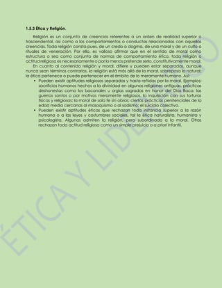 1.5.3 Ética y Religión.
Religión es un conjunto de creencias referentes a un orden de realidad superior o
trascendental, así como a los comportamientos o conductas relacionadas con aquellas
creencias. Toda religión consta pues, de un credo o dogma, de una moral y de un culto o
rituales de veneración. Por ello, es valioso afirmar que en el sentido de moral como
estructura o sea como conjunto de normas de comportamiento ético, toda religión o
actitud religiosa es necesariamente o por lo menos pretende serlo, constitutivamente moral.
En cuanto al contenido religión y moral, difiere y pueden estar separadas, aunque
nunca sean términos contrarios, la religión está más allá de la moral, sobrepasa lo natural;
la ética pertenece o puede pertenecer en el ámbito de lo meramente humano. Así:
• Pueden existir aptitudes religiosas separadas y hasta reñidas por la moral. Ejemplos:
sacrificios humanos hechos a la divinidad en algunas religiones antiguas, prácticas
deshonestas como los bacanales u orgías sagradas en honor del Dios Baco; las
guerras santas o por motivos meramente religiosos, la inquisición con sus torturas
físicas y religiosas; la moral de sola fe sin obras; ciertas prácticas penitenciales de la
edad media cercanas al masoquismo o al sadismo; el suicidio colectivo.
• Pueden existir aptitudes éticas que rechazan toda instancia superior a la razón
humana o a las leyes y costumbres sociales, tal la ética naturalista, humanista y
psicologista. Algunas admiten la religión, pero subordinada a la moral. Otras
rechazan toda actitud religiosa como un simple prejuicio o a priori infantil.
 