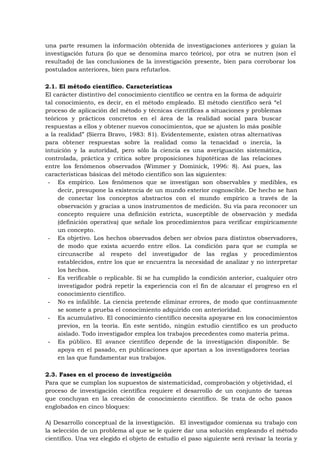 una parte resumen la información obtenida de investigaciones anteriores y guían la
investigación futura (lo que se denomina marco teórico), por otra se nutren (son el
resultado) de las conclusiones de la investigación presente, bien para corroborar los
postulados anteriores, bien para refutarlos.

2.1. El método científico. Características
El carácter distintivo del conocimiento científico se centra en la forma de adquirir
tal conocimiento, es decir, en el método empleado. El método científico será “el
proceso de aplicación del método y técnicas científicas a situaciones y problemas
teóricos y prácticos concretos en el área de la realidad social para buscar
respuestas a ellos y obtener nuevos conocimientos, que se ajusten lo más posible
a la realidad” (Sierra Bravo, 1983: 81). Evidentemente, existen otras alternativas
para obtener respuestas sobre la realidad como la tenacidad o inercia, la
intuición y la autoridad, pero sólo la ciencia es una averiguación sistemática,
controlada, práctica y crítica sobre proposiciones hipotéticas de las relaciones
entre los fenómenos observados (Wimmer y Dominick, 1996: 8). Así pues, las
características básicas del método científico son las siguientes:
 - Es empírico. Los fenómenos que se investigan son observables y medibles, es
     decir, presupone la existencia de un mundo exterior cognoscible. De hecho se han
     de conectar los conceptos abstractos con el mundo empírico a través de la
     observación y gracias a unos instrumentos de medición. Su vía para reconocer un
     concepto requiere una definición estricta, susceptible de observación y medida
     (definición operativa) que señale los procedimientos para verificar empíricamente
     un concepto.
 - Es objetivo. Los hechos observados deben ser obvios para distintos observadores,
     de modo que exista acuerdo entre ellos. La condición para que se cumpla se
     circunscribe al respeto del investigador de las reglas y procedimientos
     establecidos, entre los que se encuentra la necesidad de analizar y no interpretar
     los hechos.
 - Es verificable o replicable. Si se ha cumplido la condición anterior, cualquier otro
     investigador podrá repetir la experiencia con el fin de alcanzar el progreso en el
     conocimiento científico.
 - No es infalible. La ciencia pretende eliminar errores, de modo que continuamente
     se somete a prueba el conocimiento adquirido con anterioridad.
 - Es acumulativo. El conocimiento científico necesita apoyarse en los conocimientos
     previos, en la teoría. En este sentido, ningún estudio científico es un producto
     aislado. Todo investigador emplea los trabajos precedentes como materia prima.
 - Es público. El avance científico depende de la investigación disponible. Se
     apoya en el pasado, en publicaciones que aportan a los investigadores teorías
     en las que fundamentar sus trabajos.

2.3. Fases en el proceso de investigación
Para que se cumplan los supuestos de sistematicidad, comprobación y objetividad, el
proceso de investigación científica requiere el desarrollo de un conjunto de tareas
que concluyan en la creación de conocimiento científico. Se trata de ocho pasos
englobados en cinco bloques:

A) Desarrollo conceptual de la investigación. El investigador comienza su trabajo con
la selección de un problema al que se le quiere dar una solución empleando el método
científico. Una vez elegido el objeto de estudio el paso siguiente será revisar la teoría y
 
