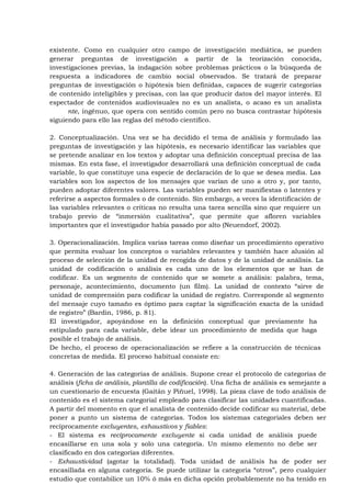 existente. Como en cualquier otro campo de investigación mediática, se pueden
generar preguntas de investigación a partir de la teorización conocida,
investigaciones previas, la indagación sobre problemas prácticos o la búsqueda de
respuesta a indicadores de cambio social observados. Se tratará de preparar
preguntas de investigación o hipótesis bien definidas, capaces de sugerir categorías
de contenido inteligibles y precisas, con las que producir datos del mayor interés. El
espectador de contenidos audiovisuales no es un analista, o acaso es un analista
      nte, ingénuo, que opera con sentido común pero no busca contrastar hipótesis
siguiendo para ello las reglas del método científico.

2. Conceptualización. Una vez se ha decidido el tema de análisis y formulado las
preguntas de investigación y las hipótesis, es necesario identificar las variables que
se pretende analizar en los textos y adoptar una definición conceptual precisa de las
mismas. En esta fase, el investigador desarrollará una definición conceptual de cada
variable, lo que constituye una especie de declaración de lo que se desea media. Las
variables son los aspectos de los mensajes que varían de uno a otro y, por tanto,
pueden adoptar diferentes valores. Las variables pueden ser manifiestas o latentes y
referirse a aspectos formales o de contenido. Sin embargo, a veces la identificación de
las variables relevantes o críticas no resulta una tarea sencilla sino que requiere un
trabajo previo de “inmersión cualitativa”, que permite que afloren variables
importantes que el investigador había pasado por alto (Neuendorf, 2002).

3. Operacionalización. Implica varias tareas como diseñar un procedimiento operativo
que permita evaluar los conceptos o variables relevantes y también hace alusión al
proceso de selección de la unidad de recogida de datos y de la unidad de análisis. La
unidad de codificación o análisis es cada uno de los elementos que se han de
codificar. Es un segmento de contenido que se somete a análisis: palabra, tema,
personaje, acontecimiento, documento (un film). La unidad de contexto “sirve de
unidad de comprensión para codificar la unidad de registro. Corresponde al segmento
del mensaje cuyo tamaño es óptimo para captar la significación exacta de la unidad
de registro” (Bardin, 1986, p. 81).
El investigador, apoyándose en la definición conceptual que previamente ha
estipulado para cada variable, debe idear un procedimiento de medida que haga
posible el trabajo de análisis.
De hecho, el proceso de operacionalización se refiere a la construcción de técnicas
concretas de medida. El proceso habitual consiste en:

4. Generación de las categorías de análisis. Supone crear el protocolo de categorías de
análisis (ficha de análisis, plantilla de codificación). Una ficha de análisis es semejante a
un cuestionario de encuesta (Gaitán y Piñuel, 1998). La pieza clave de todo análisis de
contenido es el sistema categorial empleado para clasificar las unidades cuantificadas.
A partir del momento en que el analista de contenido decide codificar su material, debe
poner a punto un sistema de categorías. Todos los sistemas categoriales deben ser
recíprocamente excluyentes, exhaustivos y fiables:
- El sistema es recíprocamente excluyente si cada unidad de análisis puede
encasillarse en una sola y solo una categoría. Un mismo elemento no debe ser
clasificado en dos categorías diferentes.
- Exhaustividad (agotar la totalidad). Toda unidad de análisis ha de poder ser
encasillada en alguna categoría. Se puede utilizar la categoría “otros”, pero cualquier
estudio que contabilice un 10% ó más en dicha opción probablemente no ha tenido en
 