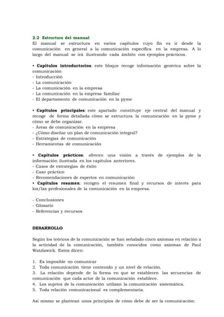 11
2.2 Estructura del manual
El manual se estructura en varios capítulos cuyo fin es ir desde la
comunicación en general a la comunicación específica en la empresa. A lo
largo del manual se irá ilustrando cada ámbito con ejemplos prácticos.

• Capítulos introductorios: este bloque recoge información genérica sobre la
comunicación
- Introducción
- La comunicación
- La comunicación en la empresa
- La comunicación en la empresa familiar
- El departamento de comunicación en la pyme

• Capítulos principales: este apartado constituye eje central del manual y
recoge de forma detallada cómo se estructura la comunicación en la pyme y
cómo se debe organizar.
- Áreas de comunicación en la empresa
- ¿Cómo diseñar un plan de comunicación integral?
- Estrategias de comunicación
- Herramientas de comunicación

• Capítulos prácticos: ofrecen una visión a través de ejemplos de la
información ilustrada en los capítulos anteriores.
- Casos de estrategias de éxito
- Caso práctico
- Recomendaciones de expertos en comunicación
• Capítulos resumen: recogen el resumen final y recursos de interés para
los/las profesionales de la comunicación en la empresa.

- Conclusiones
- Glosario
- Referencias y recursos



DESARROLLO

Según los teóricos de la comunicación se han señalado cinco axiomas en relación a
la actividad de la comunicación, también conocidos como axiomas de Paul
Watzlawick. Estos dicen:

1. Es imposible no comunicar
2. Toda comunicación tiene contenido y un nivel de relación.
3. La relación depende de la forma en que se establecen las secuencias de
comunicación que cada actor de la comunicación establece.
4. Los sujetos de la comunicación utilizan la comunicación sistemática.
5. Toda relación comunicacional es complementaria.

Así mismo se plantean unos principios de cómo debe de ser la comunicación:
 
