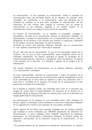 La comunicación en las empresas ha evolucionado desde el concepto de
comunicación como una necesidad dentro de la empresa (la empresa tiene
necesidad de comunicar) a la comunicación como una demanda de la
sociedad (la sociedad es la que tiene necesidad de comunicación de las
empresas). En este sentido cabe ampliar la evolución que ha tenido la
comunicación en las empresas, llegando a un modelo basado en la
comunicación-acción, que supera el mero hecho de comunicar.

La función de comunicación         en la empresa es intangible, compleja y
heterogénea. El éxito de la comunicación consiste en gestionarla mediante un
departamento o unidad de comunicación y/o un responsable que lleve a cabo la
integración de los factores y las técnicas que conlleva su aplicación, dotándola
de los medios y recursos adecuados en toda la empresa.
Teniendo en cuenta este principio debemos entender que la comunicación
es una política transversal que cruza toda la empresa.

Es por todo ello que la comunicación es uno de los principales pilares de la
empresa, por lo cual se hace imprescindible poder integrarla dentro de la
estrategia empresarial. Su objetivo principal es apoyar la estrategia de la
empresa proporcionando coherencia y integración entre los objetivos, los planes
y las acciones de la dirección; y la difusión y gestión de la imagen y de la
información.

Así cuando hablamos de comunicación en la empresa debemos referirnos
a la comunicación estratégica.

Se hace imprescindible extender la comunicación a todos los ámbitos de la
empresa, no sólo preocuparse por la comunicación externa simplificada a través
de la publicidad que se hace sobre la empresa o sobre sus productos, sino a
cada área y actividad de la empresa. El mundo de la comunicación en más
grande que el mundo de la publicidad.

En el pasado la empresa vendía una identidad para crear en el mercado una
imagen de marca bajo la responsabilidad casi exclusiva de la función de la
publicidad. Ahora la empresa comunica su concepto para crear en el mercado una
imagen global bajo la comunicación.

La comunicación en la empresa es una necesidad diaria, debe realizarse de
formar regular y controlada, cuyos resultados se muestran a largo plazo. Requiere
de un seguimiento y control y por supuesto de una mejora constante.

Según algunos de los datos más recientes arrojados por los últimos estudios
que analizan el sector realizados por DIRCOM (Asociación de Directivos de
Comunicación) y otras entidades como ADECEC (Asociación de Empresas
Consultoras en Comunicación y Relaciones Públicas), se pueden extraer las
siguientes conclusiones de la situación actual de la comunicación en las
empresas:

• El principal objetivo de las empresas en materia de comunicación es mejorar
 